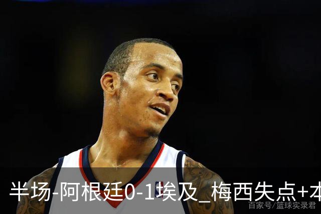 半场-阿根廷0-1埃及 梅西失点+本届两度失点+中柱易卜拉欣破门